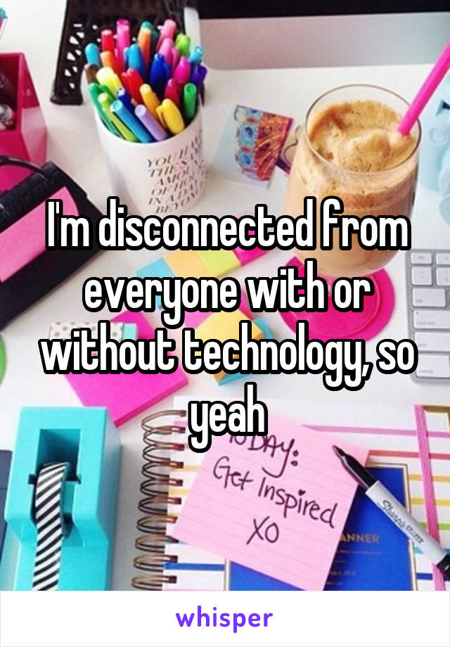 I'm disconnected from everyone with or without technology, so yeah