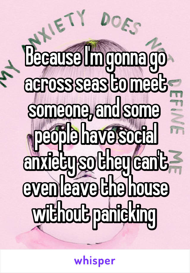 Because I'm gonna go across seas to meet someone, and some 
people have social anxiety so they can't even leave the house without panicking 