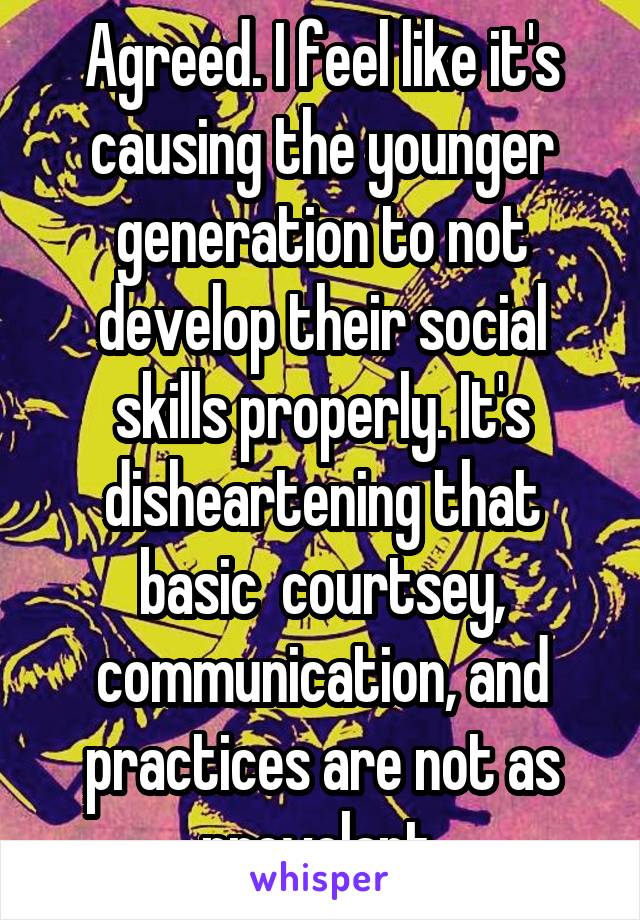 Agreed. I feel like it's causing the younger generation to not develop their social skills properly. It's disheartening that basic  courtsey, communication, and practices are not as prevelant.