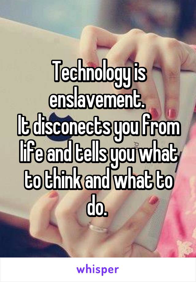 Technology is enslavement. 
It disconects you from life and tells you what to think and what to do. 