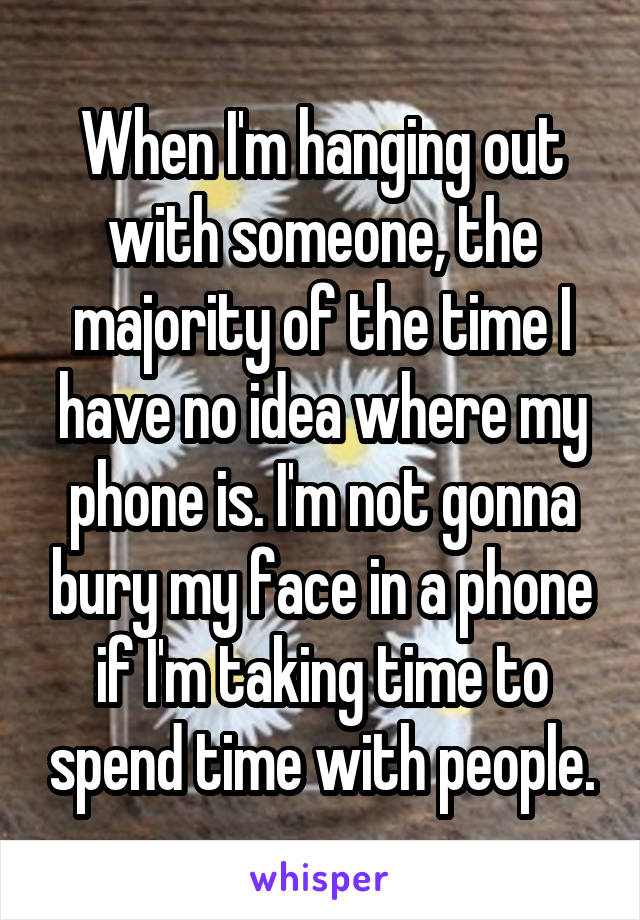 When I'm hanging out with someone, the majority of the time I have no idea where my phone is. I'm not gonna bury my face in a phone if I'm taking time to spend time with people.