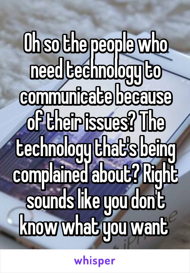 Oh so the people who need technology to communicate because of their issues? The technology that's being complained about? Right sounds like you don't know what you want 