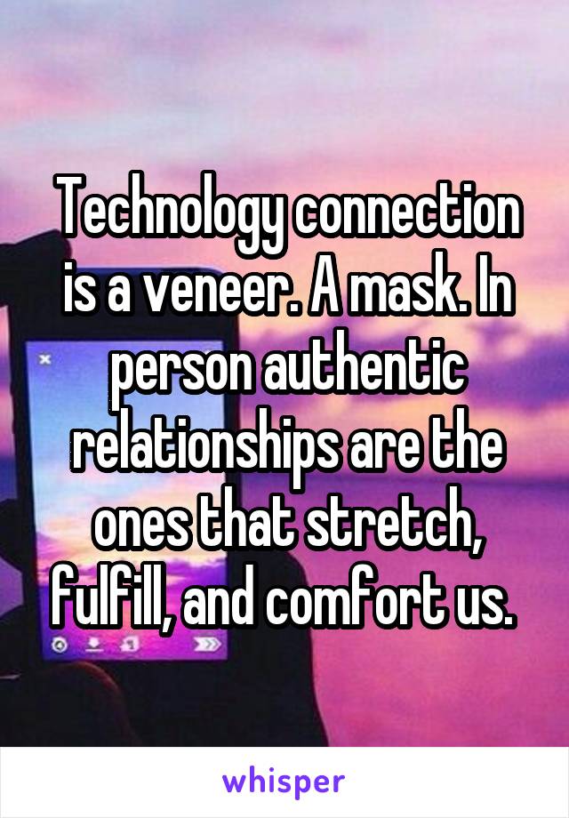 Technology connection is a veneer. A mask. In person authentic relationships are the ones that stretch, fulfill, and comfort us. 