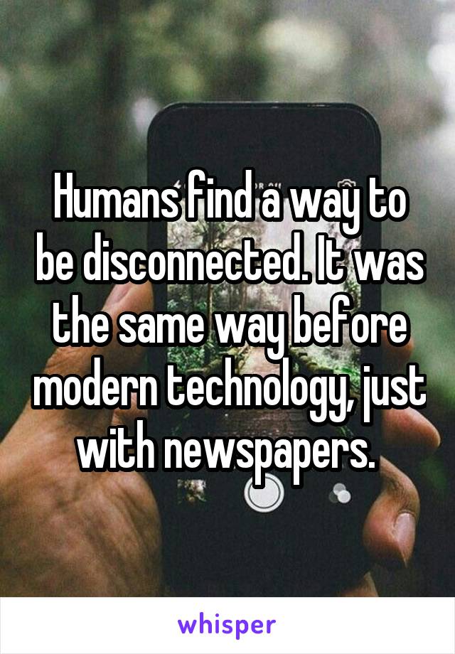 Humans find a way to be disconnected. It was the same way before modern technology, just with newspapers. 