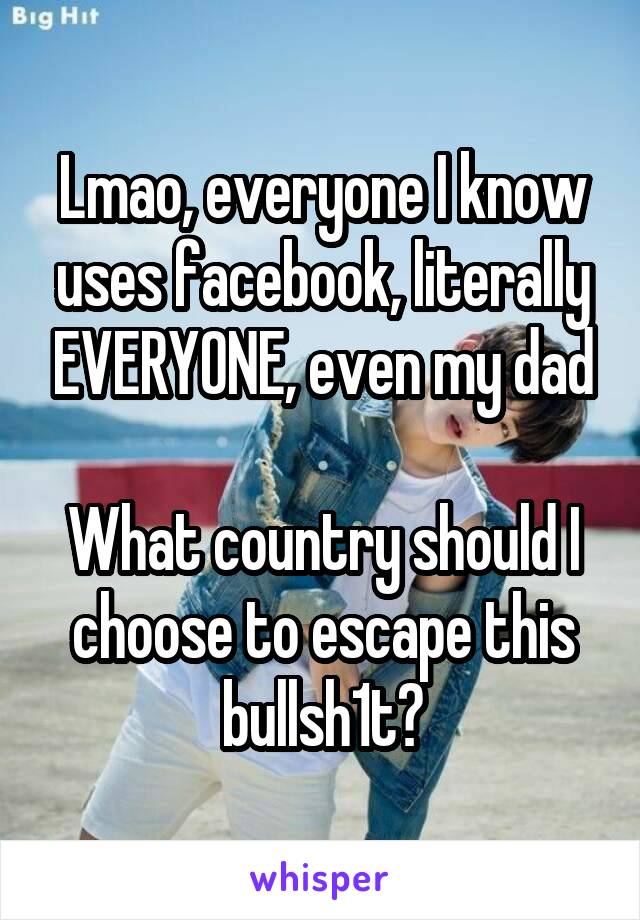 Lmao, everyone I know uses facebook, literally EVERYONE, even my dad

What country should I choose to escape this bullsh1t?