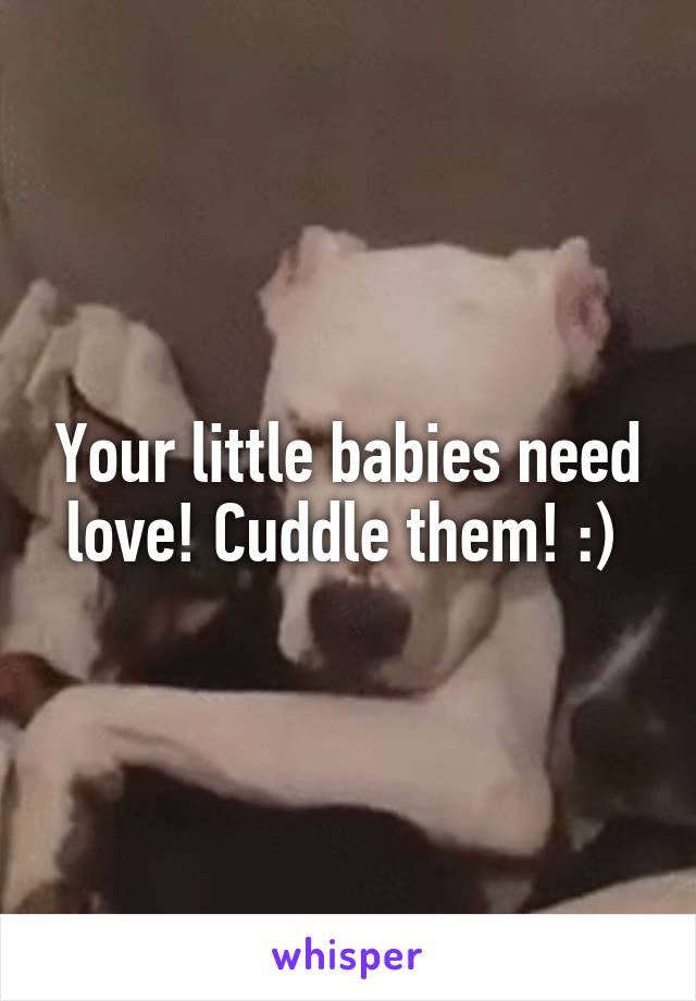 Your little babies need love! Cuddle them! :) 