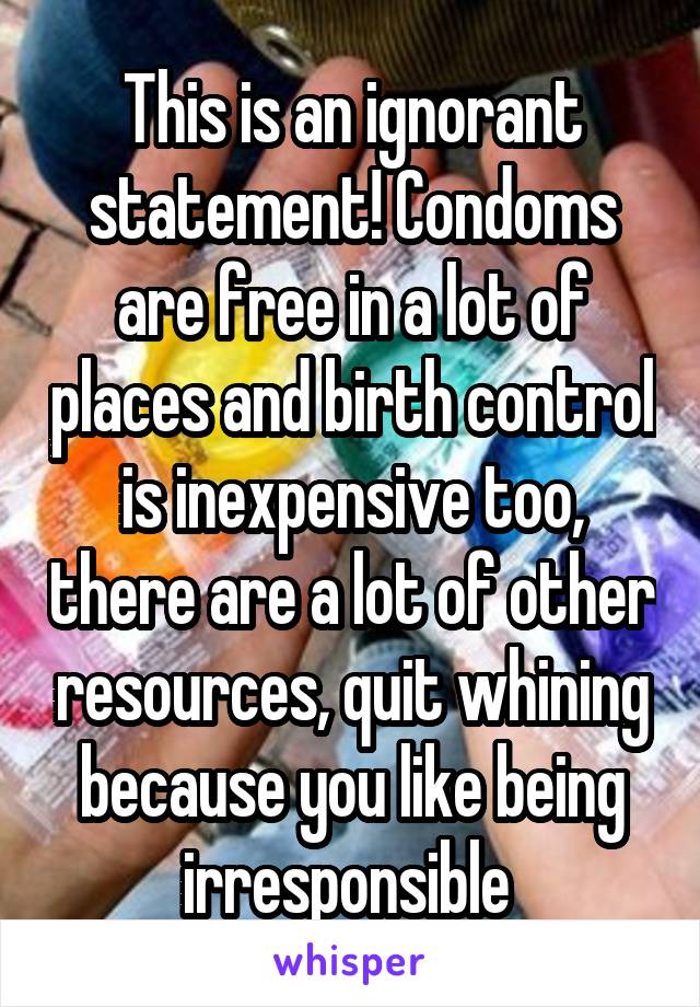 This is an ignorant statement! Condoms are free in a lot of places and birth control is inexpensive too, there are a lot of other resources, quit whining because you like being irresponsible 