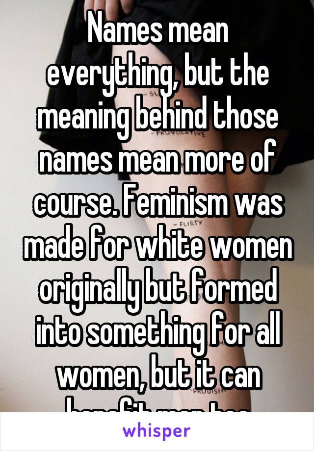 Names mean everything, but the meaning behind those names mean more of course. Feminism was made for white women originally but formed into something for all women, but it can benefit men too