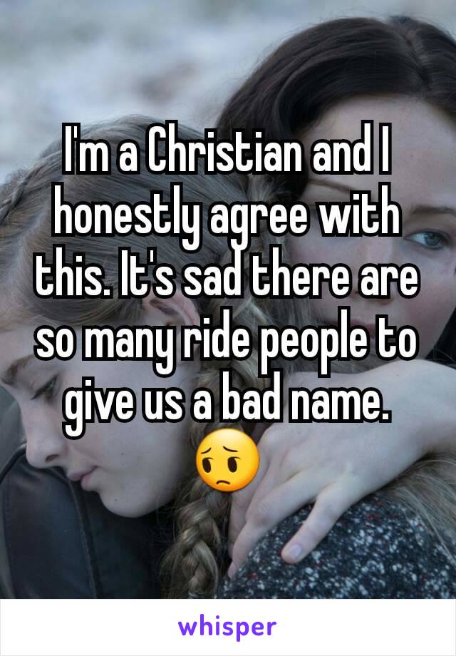 I'm a Christian and I honestly agree with this. It's sad there are so many ride people to give us a bad name. 😔