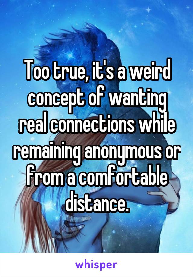 Too true, it's a weird concept of wanting real connections while remaining anonymous or from a comfortable distance.