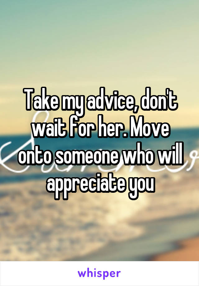 Take my advice, don't wait for her. Move onto someone who will appreciate you