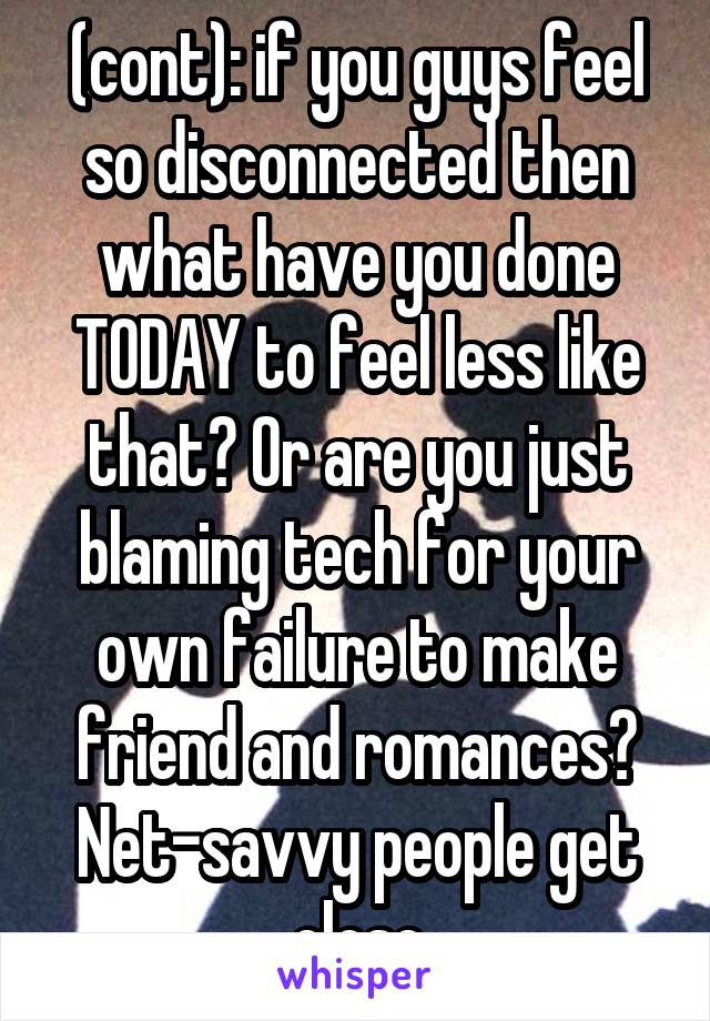 (cont): if you guys feel so disconnected then what have you done TODAY to feel less like that? Or are you just blaming tech for your own failure to make friend and romances? Net-savvy people get close