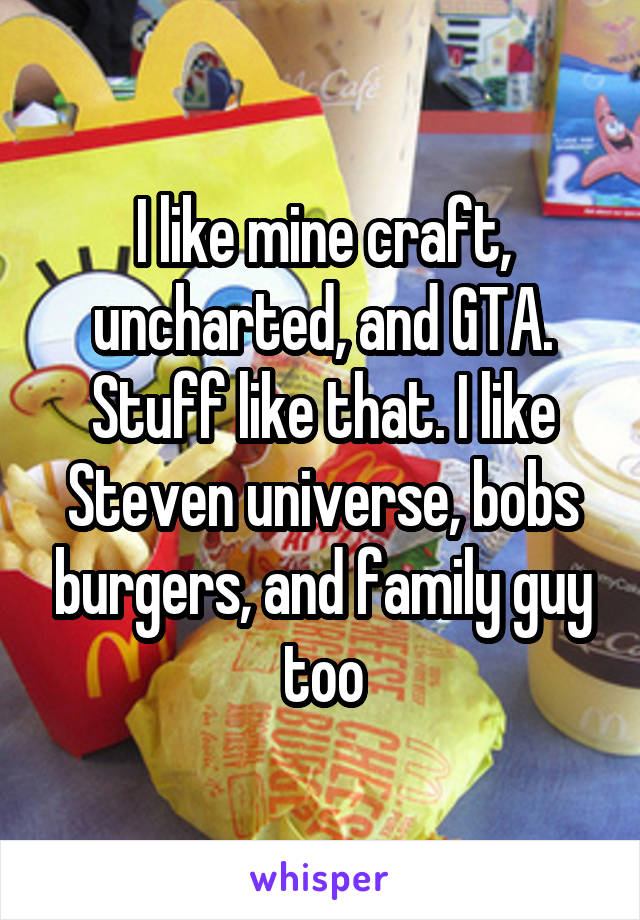 I like mine craft, uncharted, and GTA. Stuff like that. I like Steven universe, bobs burgers, and family guy too