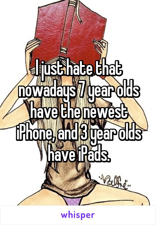 I just hate that nowadays 7 year olds have the newest iPhone, and 3 year olds have iPads.