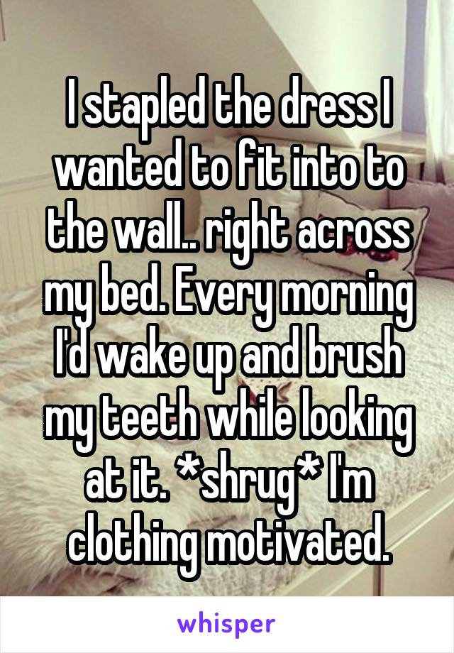 I stapled the dress I wanted to fit into to the wall.. right across my bed. Every morning I'd wake up and brush my teeth while looking at it. *shrug* I'm clothing motivated.