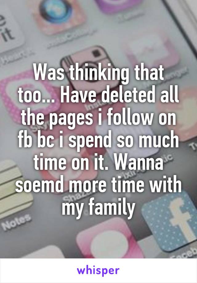 Was thinking that too... Have deleted all the pages i follow on fb bc i spend so much time on it. Wanna soemd more time with my family