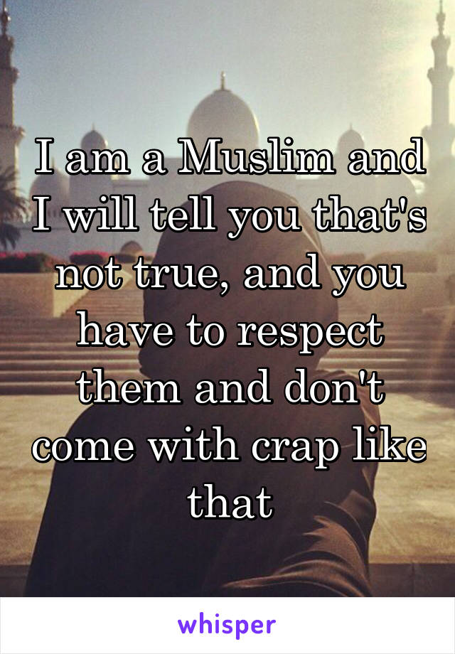 I am a Muslim and I will tell you that's not true, and you have to respect them and don't come with crap like that