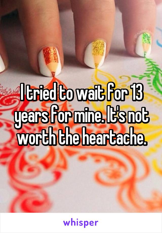 I tried to wait for 13 years for mine. It's not worth the heartache.