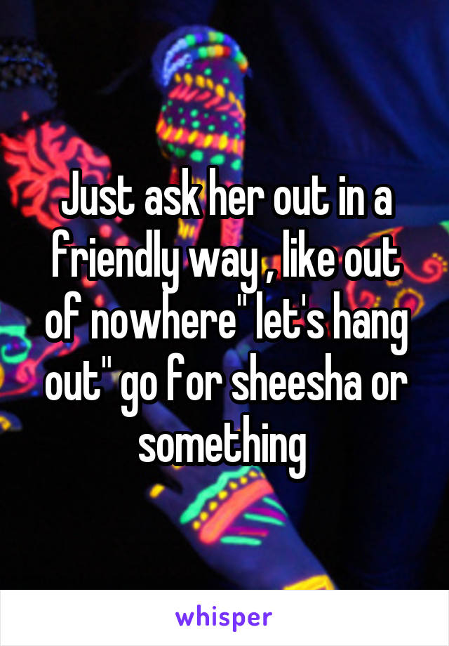 Just ask her out in a friendly way , like out of nowhere" let's hang out" go for sheesha or something 
