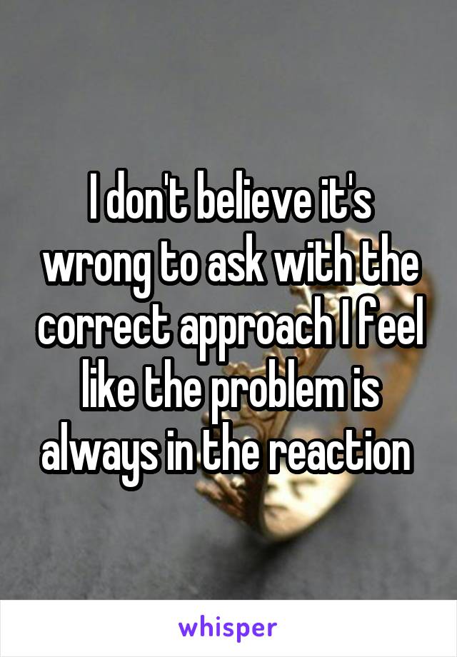 I don't believe it's wrong to ask with the correct approach I feel like the problem is always in the reaction 