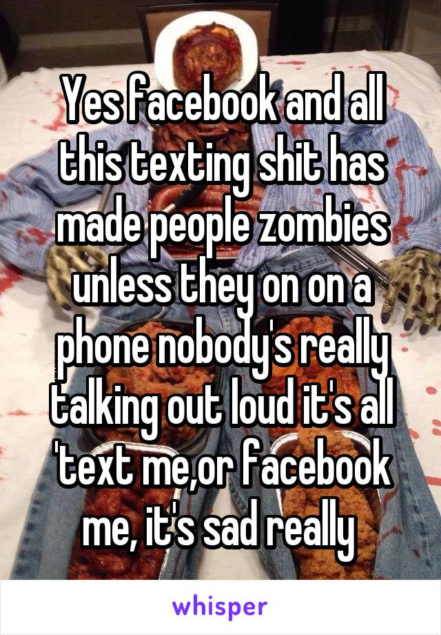 Yes facebook and all this texting shit has made people zombies unless they on on a phone nobody's really talking out loud it's all 'text me,or facebook me, it's sad really 