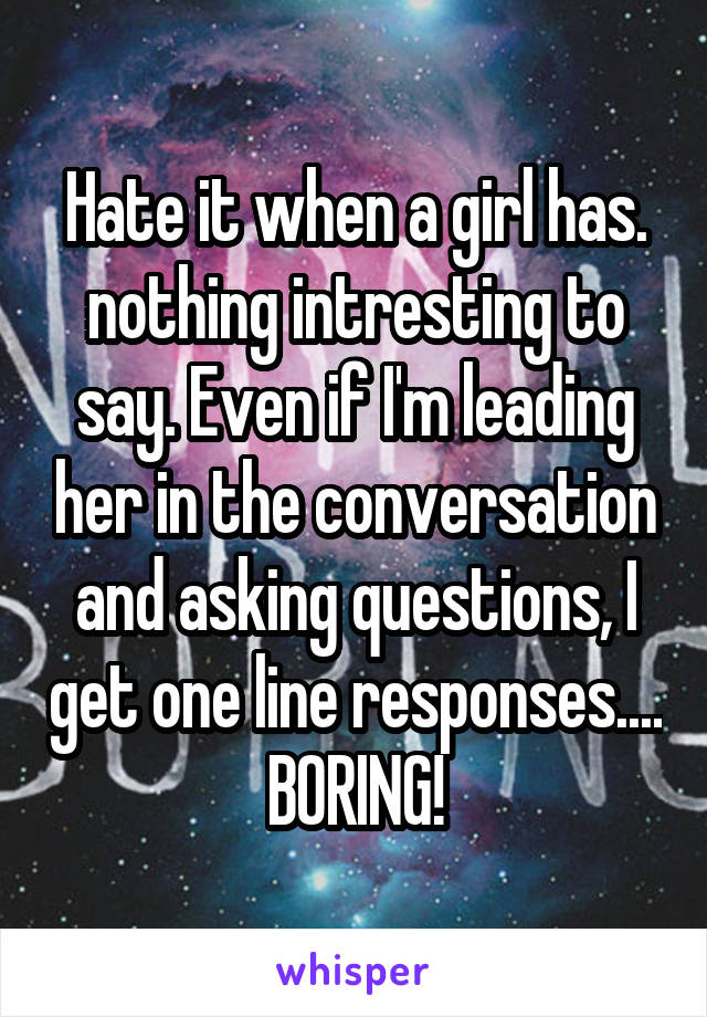 Hate it when a girl has. nothing intresting to say. Even if I'm leading her in the conversation and asking questions, I get one line responses.... BORING!