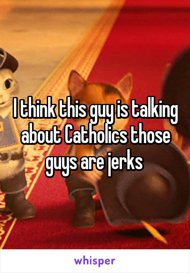 I think this guy is talking about Catholics those guys are jerks 