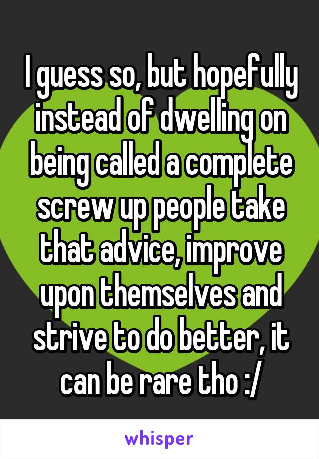 I guess so, but hopefully instead of dwelling on being called a complete screw up people take that advice, improve upon themselves and strive to do better, it can be rare tho :/