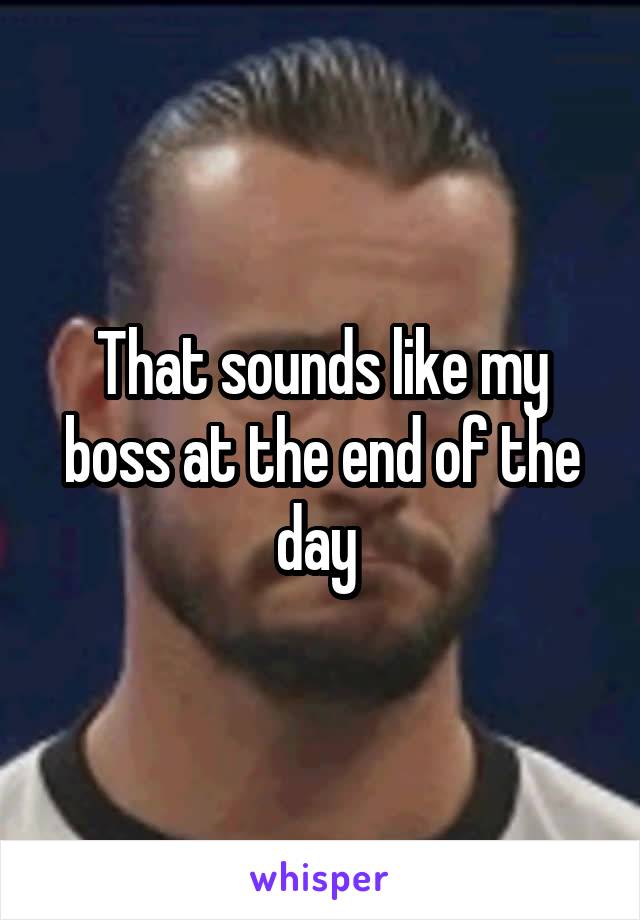 That sounds like my boss at the end of the day 