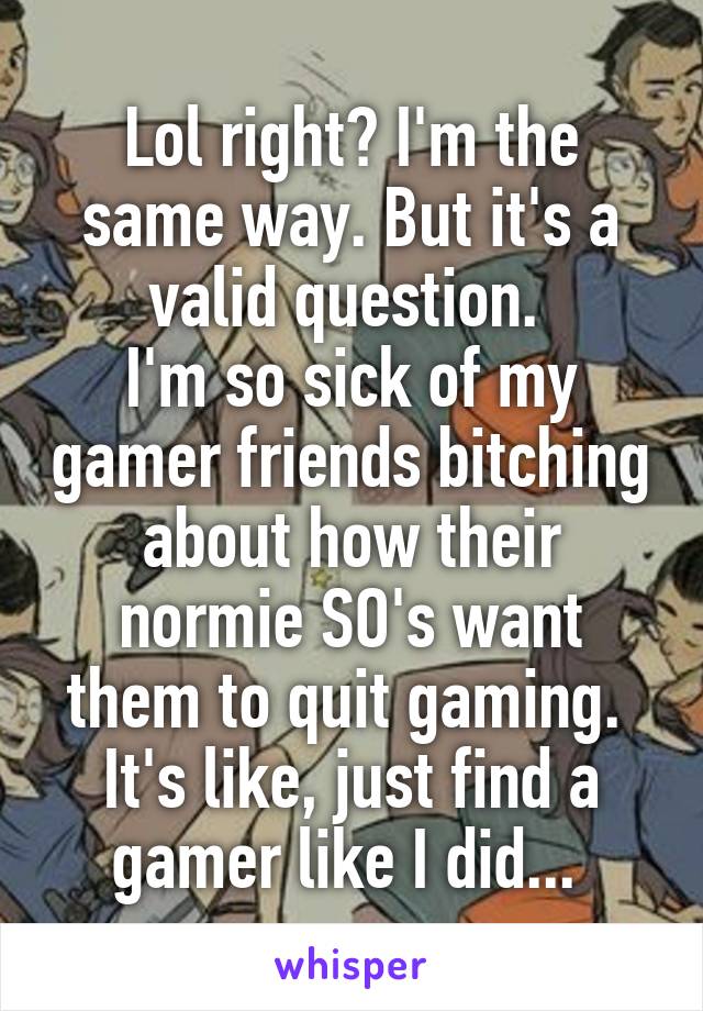 Lol right? I'm the same way. But it's a valid question. 
I'm so sick of my gamer friends bitching about how their normie SO's want them to quit gaming. 
It's like, just find a gamer like I did... 