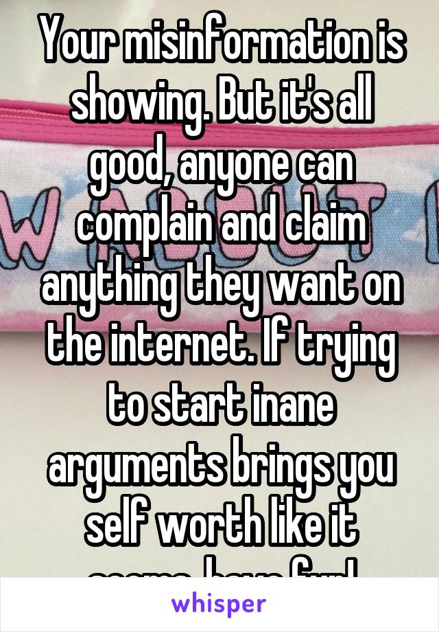 Your misinformation is showing. But it's all good, anyone can complain and claim anything they want on the internet. If trying to start inane arguments brings you self worth like it seems, have fun!