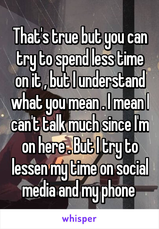 That's true but you can try to spend less time on it , but I understand what you mean . I mean I can't talk much since I'm on here . But I try to lessen my time on social media and my phone 