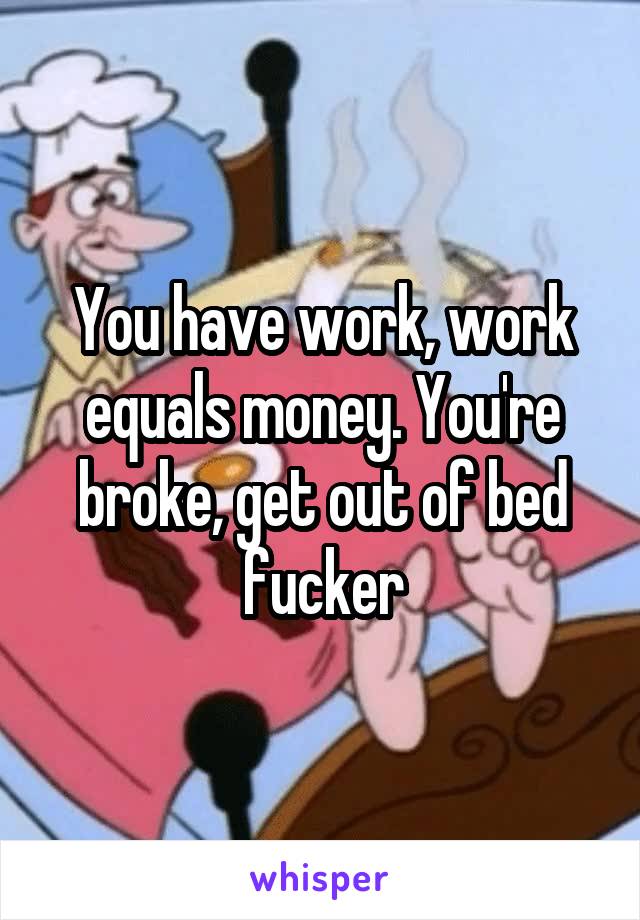 You have work, work equals money. You're broke, get out of bed fucker