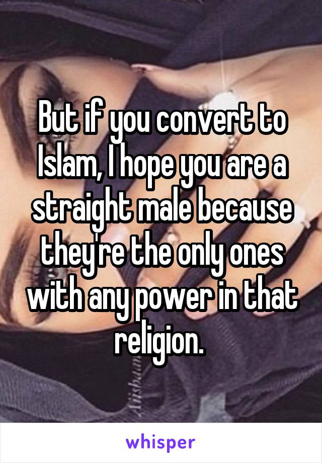 But if you convert to Islam, I hope you are a straight male because they're the only ones with any power in that religion. 