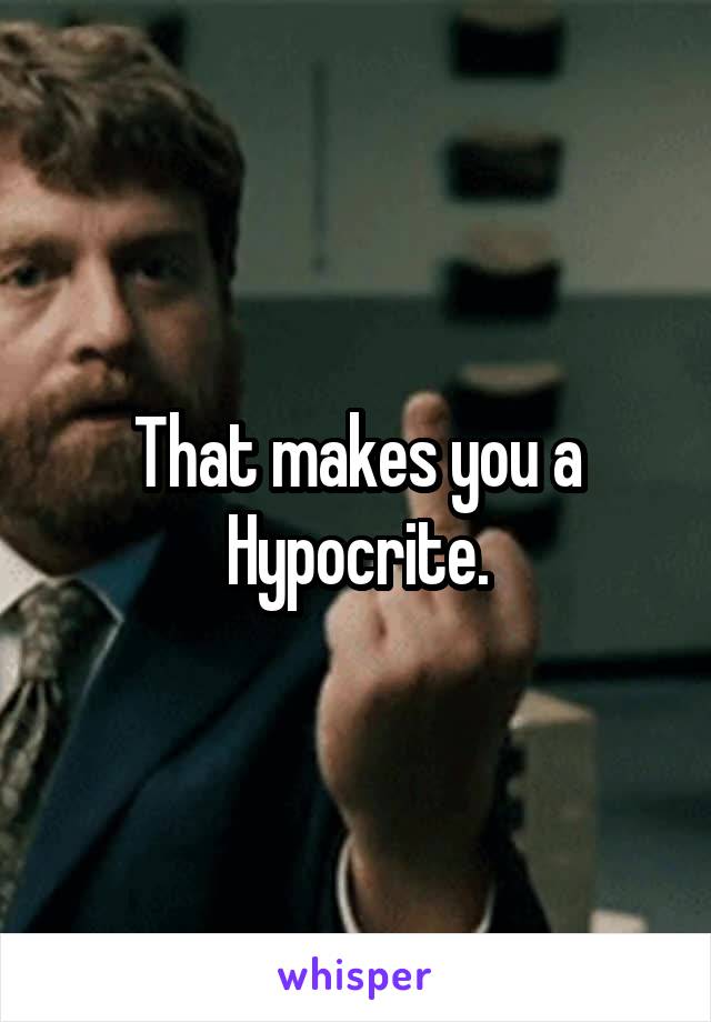 That makes you a Hypocrite.