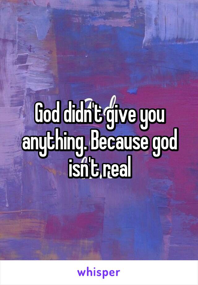God didn't give you anything. Because god isn't real