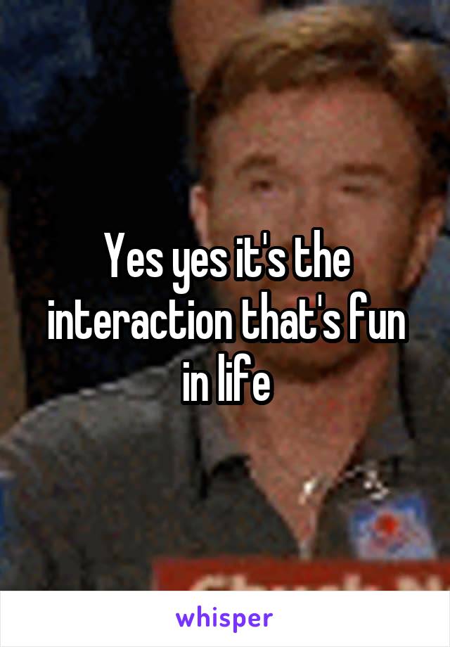 Yes yes it's the interaction that's fun in life