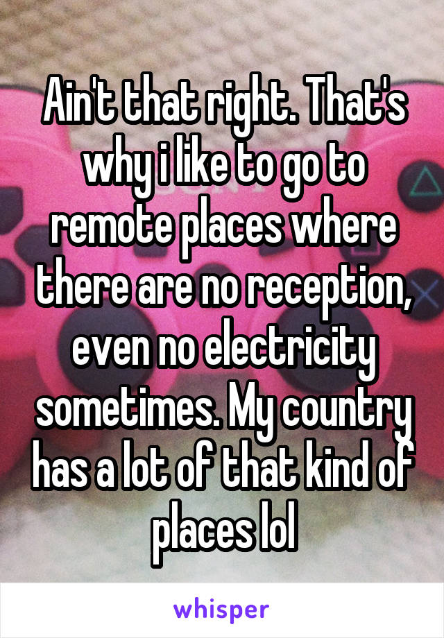 Ain't that right. That's why i like to go to remote places where there are no reception, even no electricity sometimes. My country has a lot of that kind of places lol