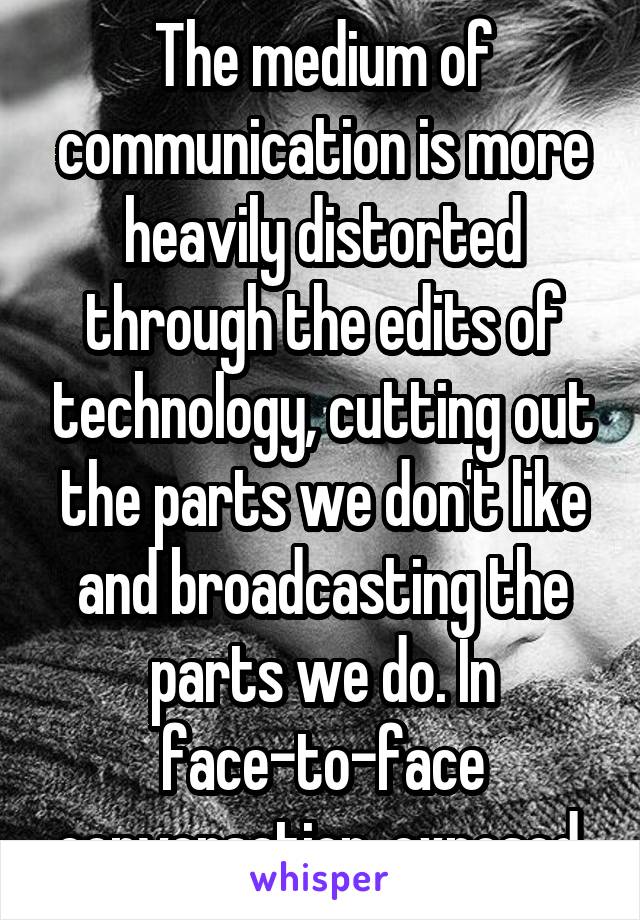 The medium of communication is more heavily distorted through the edits of technology, cutting out the parts we don't like and broadcasting the parts we do. In face-to-face conversation, exposed.