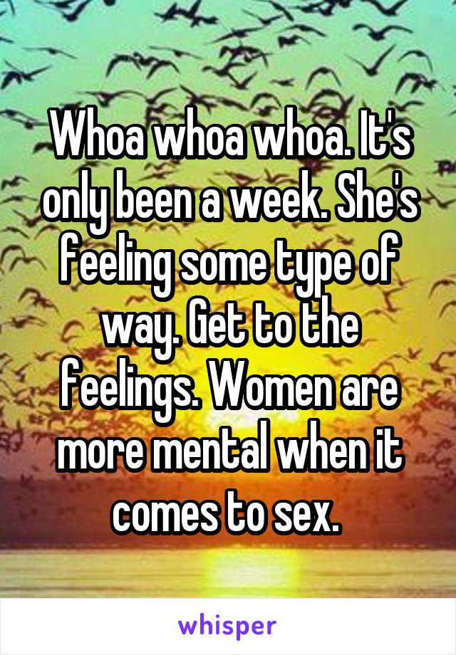 Whoa whoa whoa. It's only been a week. She's feeling some type of way. Get to the feelings. Women are more mental when it comes to sex. 