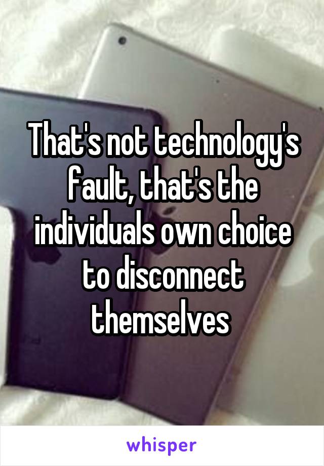 That's not technology's fault, that's the individuals own choice to disconnect themselves 