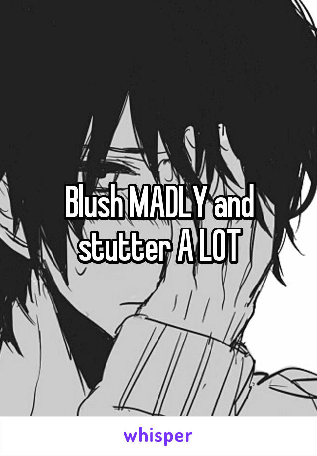 Blush MADLY and stutter A LOT