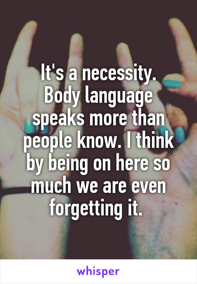 It's a necessity.
Body language speaks more than people know. I think by being on here so much we are even forgetting it. 