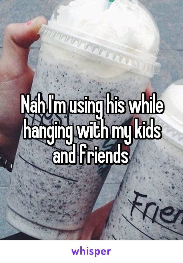 Nah I'm using his while hanging with my kids and friends 