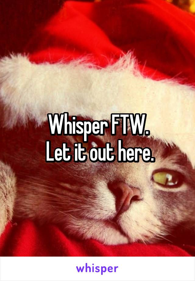 Whisper FTW.
 Let it out here.