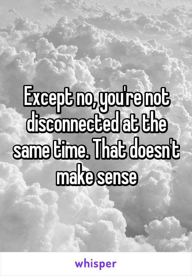 Except no, you're not disconnected at the same time. That doesn't make sense