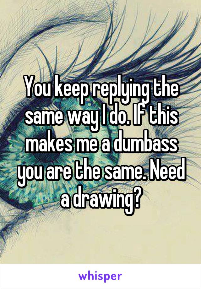 You keep replying the same way I do. If this makes me a dumbass you are the same. Need a drawing?