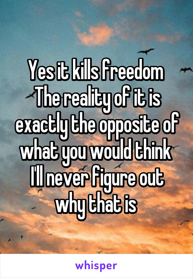 Yes it kills freedom 
The reality of it is exactly the opposite of what you would think 
I'll never figure out why that is 