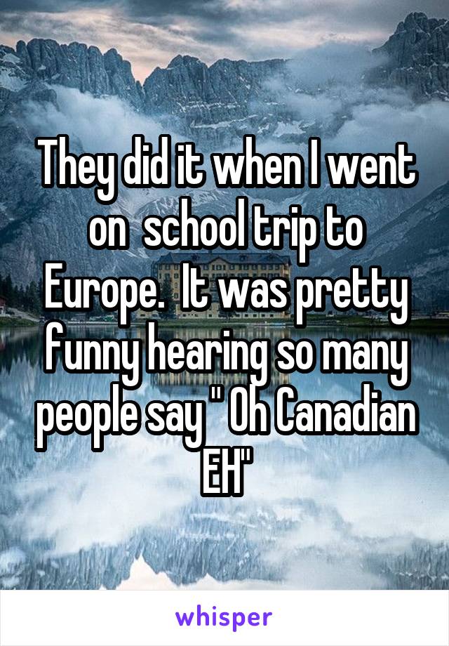They did it when I went on  school trip to Europe.  It was pretty funny hearing so many people say " Oh Canadian EH"