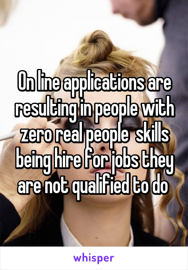 On line applications are resulting in people with zero real people  skills being hire for jobs they are not qualified to do 